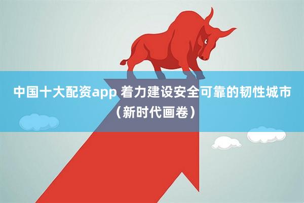 中国十大配资app 着力建设安全可靠的韧性城市（新时代画卷）