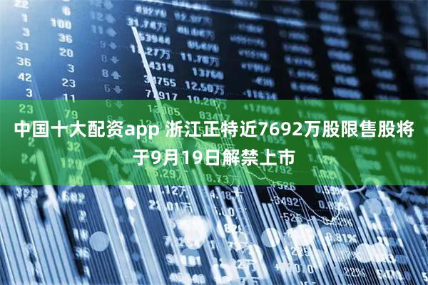 中国十大配资app 浙江正特近7692万股限售股将于9月19日解禁上市