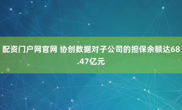 配资门户网官网 协创数据对子公司的担保余额达68.47亿元