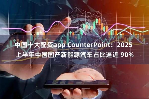 中国十大配资app CounterPoint：2025 上半年中国国产新能源汽车占比逼近 90%