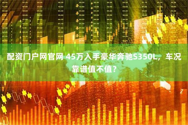 配资门户网官网 45万入手豪华奔驰S350L，车况靠谱值不值？