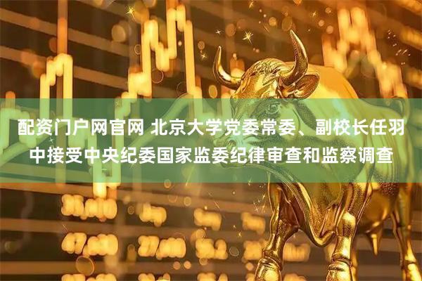 配资门户网官网 北京大学党委常委、副校长任羽中接受中央纪委国家监委纪律审查和监察调查