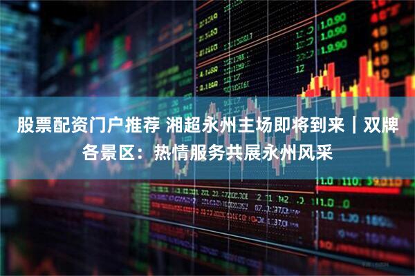 股票配资门户推荐 湘超永州主场即将到来｜双牌各景区：热情服务共展永州风采