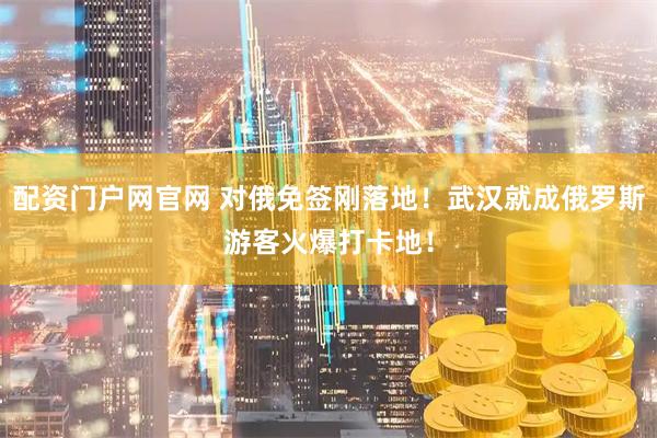 配资门户网官网 对俄免签刚落地！武汉就成俄罗斯游客火爆打卡地！
