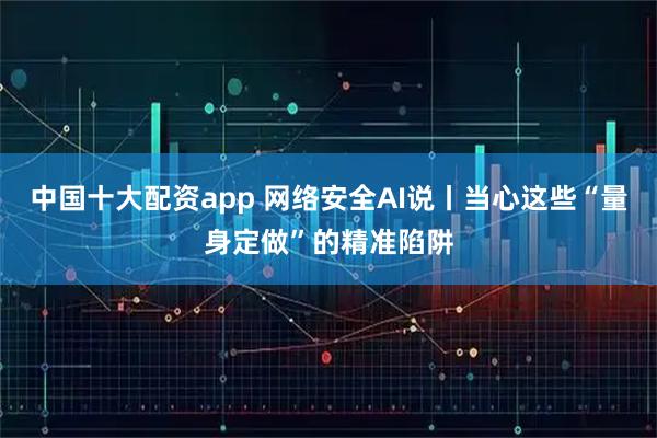 中国十大配资app 网络安全AI说丨当心这些“量身定做”的精准陷阱