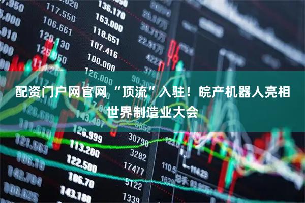 配资门户网官网 “顶流”入驻！皖产机器人亮相世界制造业大会