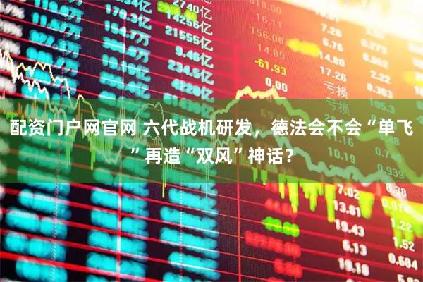 配资门户网官网 六代战机研发，德法会不会“单飞”再造“双风”神话？