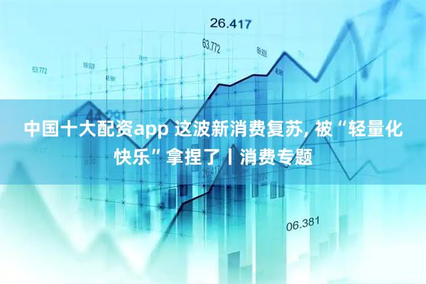 中国十大配资app 这波新消费复苏, 被“轻量化快乐”拿捏了丨消费专题