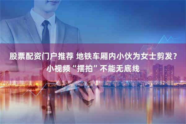 股票配资门户推荐 地铁车厢内小伙为女士剪发？小视频“摆拍”不能无底线