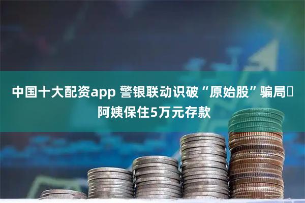 中国十大配资app 警银联动识破“原始股”骗局‌ 阿姨保住5万元存款